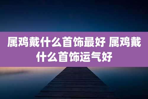属鸡戴什么首饰最好 属鸡戴什么首饰运气好