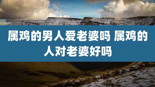 属鸡的男人爱老婆吗 属鸡的人对老婆好吗