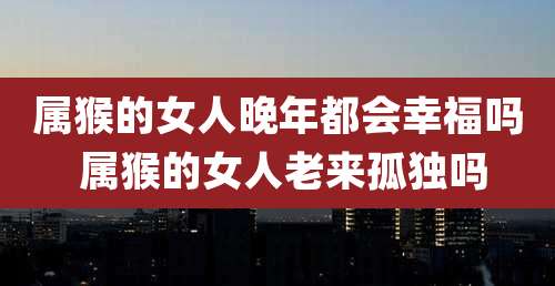 属猴的女人晚年都会幸福吗 属猴的女人老来孤独吗