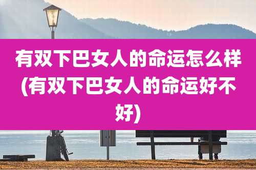 有双下巴女人的命运怎么样(有双下巴女人的命运好不好)