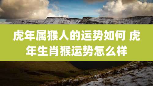 虎年属猴人的运势如何 虎年生肖猴运势怎么样