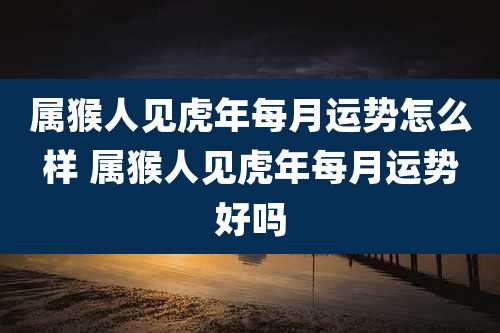 属猴人见虎年每月运势怎么样 属猴人见虎年每月运势好吗