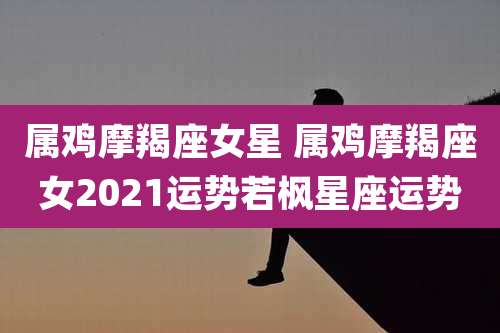 属鸡摩羯座女星 属鸡摩羯座女2021运势若枫星座运势