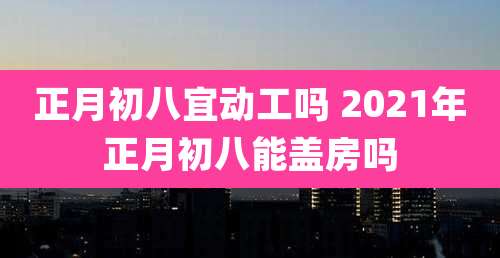 正月初八宜动工吗 2021年正月初八能盖房吗