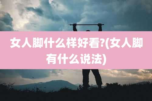 女人脚什么样好看?(女人脚有什么说法)