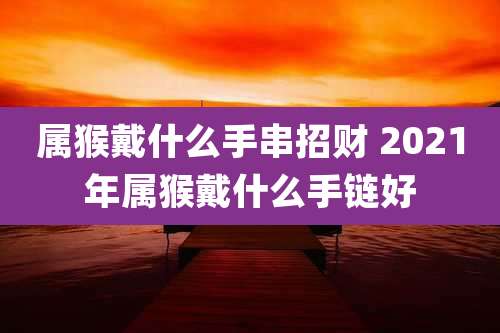 属猴戴什么手串招财 2021年属猴戴什么手链好