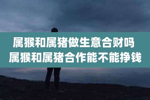 属猴和属猪做生意合财吗 属猴和属猪合作能不能挣钱