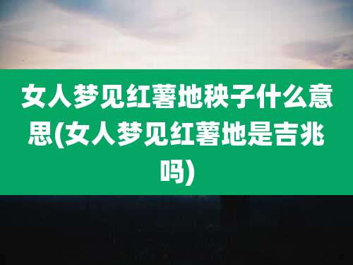 女人梦见红薯地秧子什么意思(女人梦见红薯地是吉兆吗)