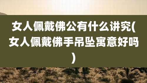 女人佩戴佛公有什么讲究(女人佩戴佛手吊坠寓意好吗)