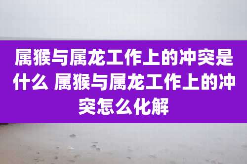 属猴与属龙工作上的冲突是什么 属猴与属龙工作上的冲突怎么化解