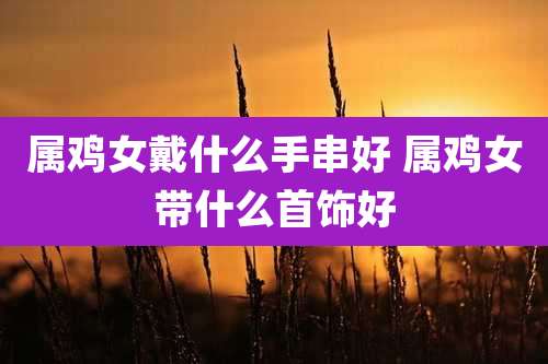 属鸡女戴什么手串好 属鸡女带什么首饰好