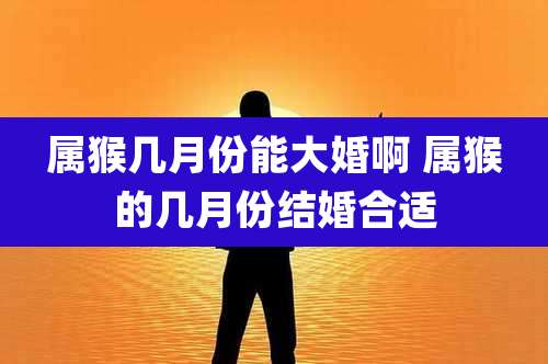 属猴几月份能大婚啊 属猴的几月份结婚合适