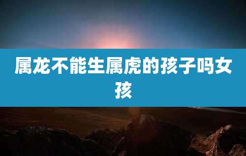 属龙不能生属虎的孩子吗女孩
