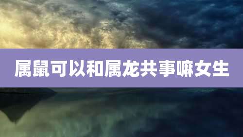 属鼠可以和属龙共事嘛女生