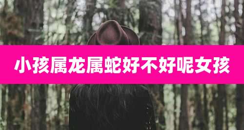 小孩属龙属蛇好不好呢女孩