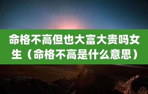 命格不高但也大富大贵吗女生(命格不高是什么意思)