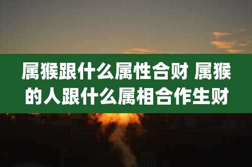 属猴跟什么属性合财 属猴的人跟什么属相合作生财