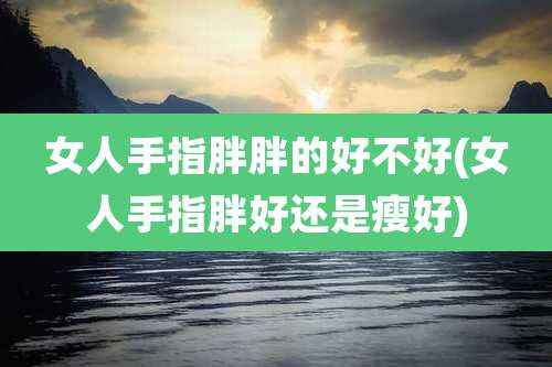 女人手指胖胖的好不好(女人手指胖好还是瘦好)