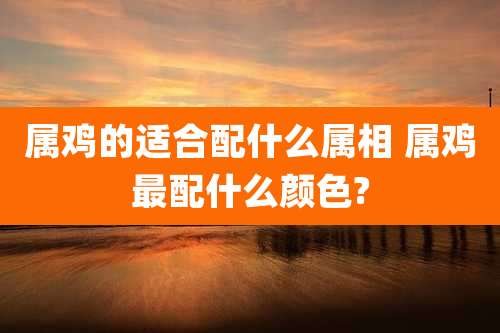 属鸡的适合配什么属相 属鸡最配什么颜色?