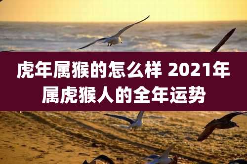 虎年属猴的怎么样 2021年属虎猴人的全年运势