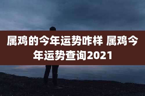 属鸡的今年运势咋样 属鸡今年运势查询2021