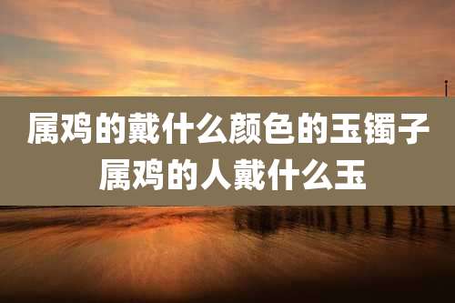 属鸡的戴什么颜色的玉镯子 属鸡的人戴什么玉