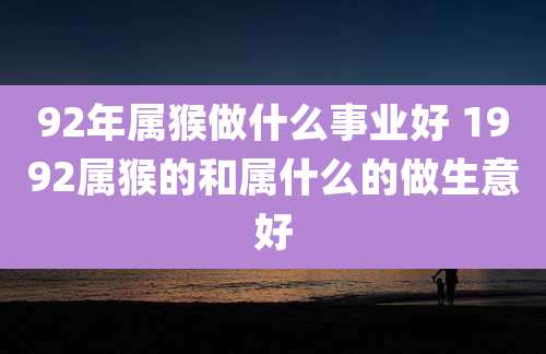 92年属猴做什么事业好 1992属猴的和属什么的做生意好