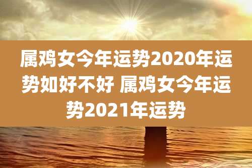 属鸡女今年运势2020年运势如好不好 属鸡女今年运势2021年运势