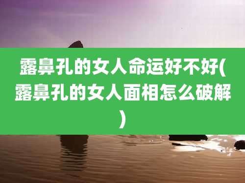 露鼻孔的女人命运好不好(露鼻孔的女人面相怎么破解)