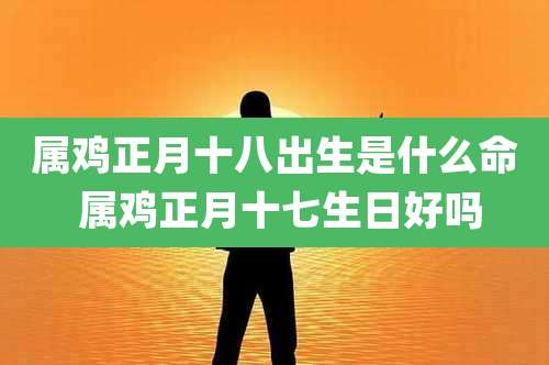 属鸡正月十八出生是什么命 属鸡正月十七生日好吗