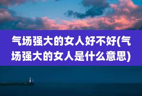气场强大的女人好不好(气场强大的女人是什么意思)