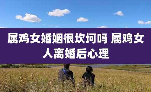 属鸡女婚姻很坎坷吗 属鸡女人离婚后心理