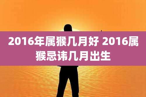 2016年属猴几月好 2016属猴忌讳几月出生