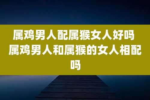 属鸡男人配属猴女人好吗 属鸡男人和属猴的女人相配吗