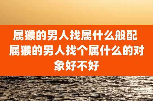 属猴的男人找属什么般配 属猴的男人找个属什么的对象好不好