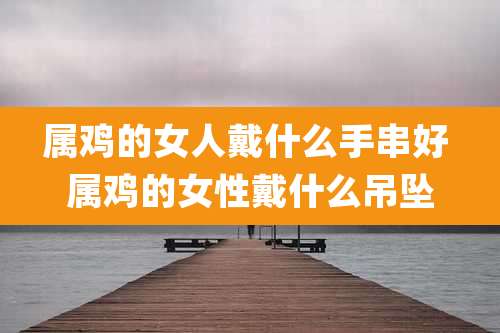 属鸡的女人戴什么手串好 属鸡的女性戴什么吊坠