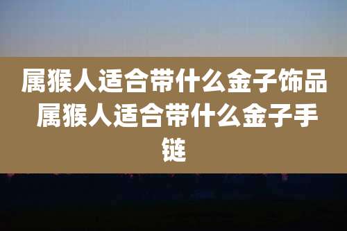 属猴人适合带什么金子饰品 属猴人适合带什么金子手链