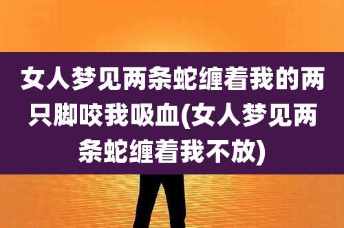 女人梦见两条蛇缠着我的两只脚咬我吸血(女人梦见两条蛇缠着我不放)