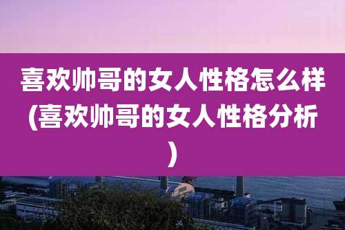 喜欢帅哥的女人性格怎么样(喜欢帅哥的女人性格分析)