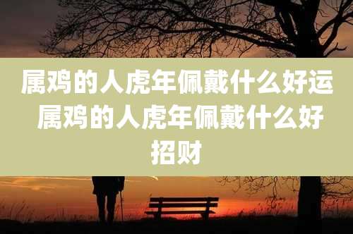 属鸡的人虎年佩戴什么好运 属鸡的人虎年佩戴什么好招财