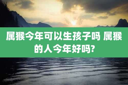 属猴今年可以生孩子吗 属猴的人今年好吗?