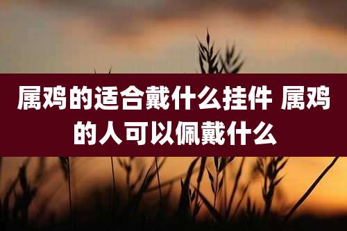 属鸡的适合戴什么挂件 属鸡的人可以佩戴什么