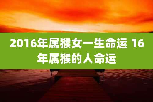 2016年属猴女一生命运 16年属猴的人命运