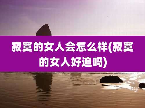 寂寞的女人会怎么样(寂寞的女人好追吗)