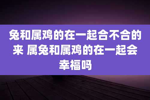 兔和属鸡的在一起合不合的来 属兔和属鸡的在一起会幸福吗