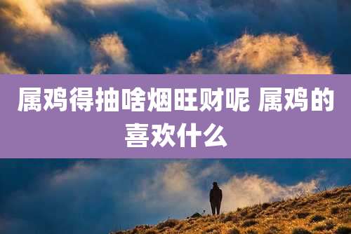 属鸡得抽啥烟旺财呢 属鸡的喜欢什么