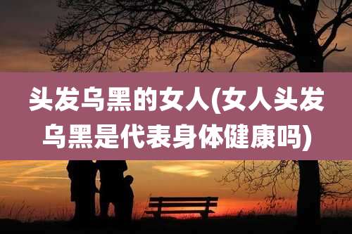 头发乌黑的女人(女人头发乌黑是代表身体健康吗)