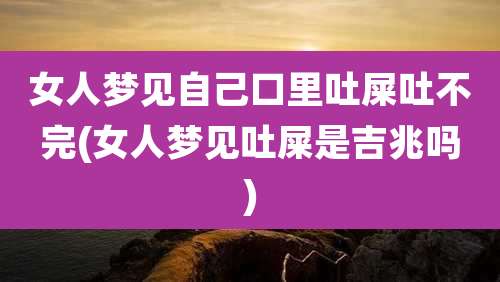 女人梦见自己口里吐屎吐不完(女人梦见吐屎是吉兆吗)