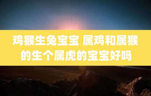 鸡猴生兔宝宝 属鸡和属猴的生个属虎的宝宝好吗