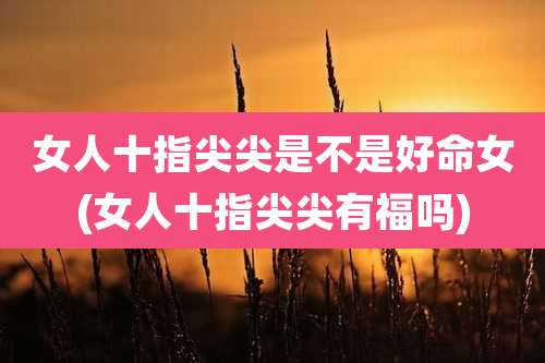 女人十指尖尖是不是好命女(女人十指尖尖有福吗)
